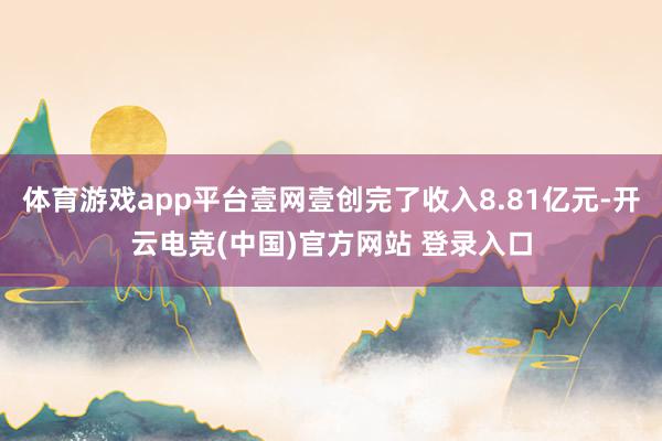 体育游戏app平台壹网壹创完了收入8.81亿元-开云电竞(中国)官方网站 登录入口