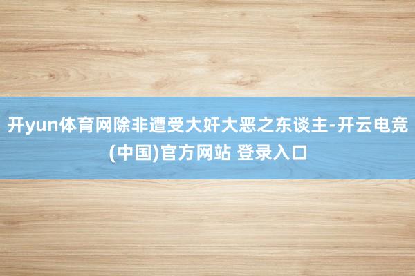 开yun体育网除非遭受大奸大恶之东谈主-开云电竞(中国)官方网站 登录入口