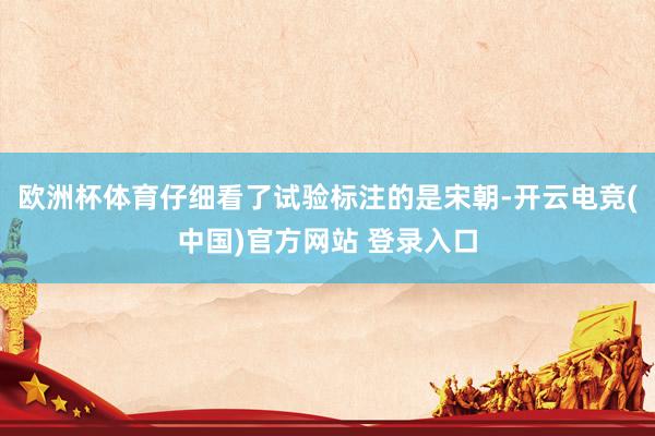 欧洲杯体育仔细看了试验标注的是宋朝-开云电竞(中国)官方网站 登录入口