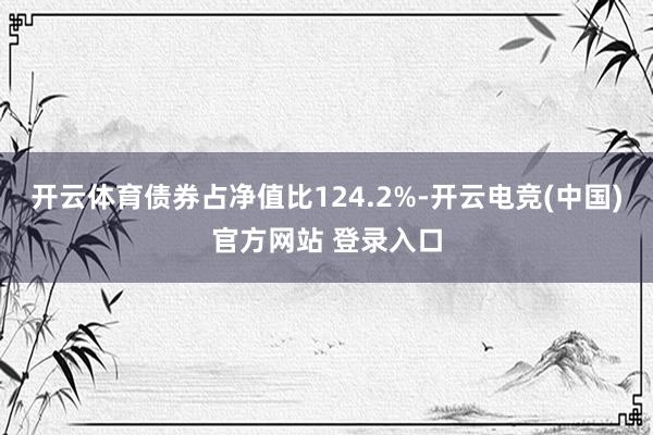 开云体育债券占净值比124.2%-开云电竞(中国)官方网站 登录入口