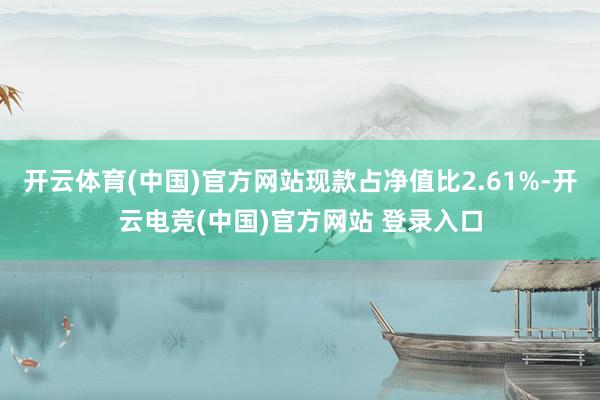 开云体育(中国)官方网站现款占净值比2.61%-开云电竞(中国)官方网站 登录入口