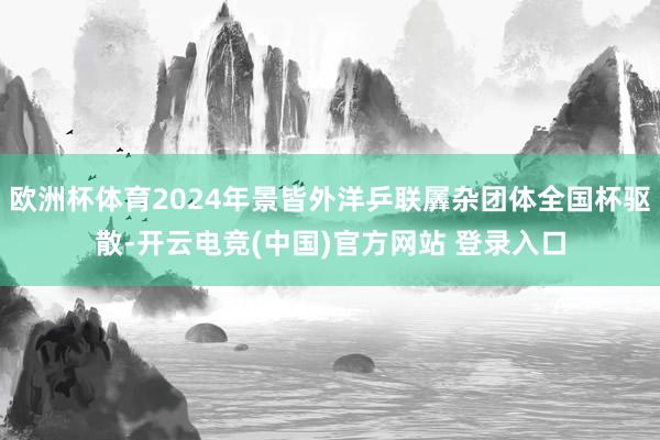 欧洲杯体育2024年景皆外洋乒联羼杂团体全国杯驱散-开云电竞(中国)官方网站 登录入口