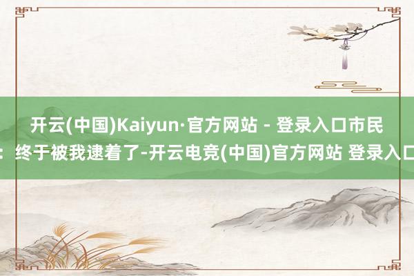 开云(中国)Kaiyun·官方网站 - 登录入口市民：终于被我逮着了-开云电竞(中国)官方网站 登录入口