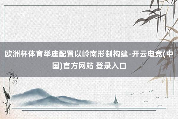 欧洲杯体育举座配置以岭南形制构建-开云电竞(中国)官方网站 登录入口