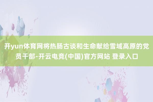 开yun体育网将热肠古谈和生命献给雪域高原的党员干部-开云电竞(中国)官方网站 登录入口
