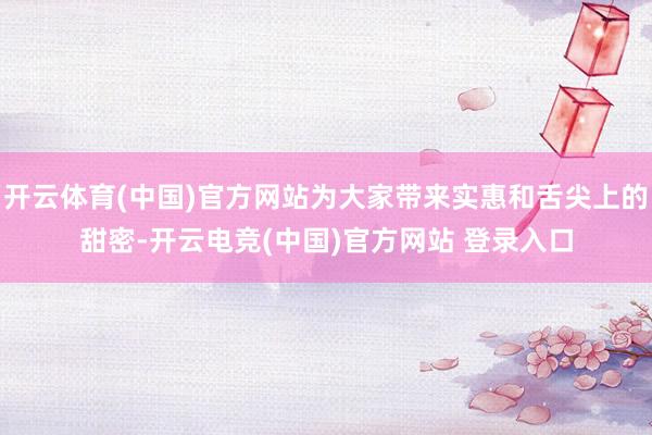 开云体育(中国)官方网站为大家带来实惠和舌尖上的甜密-开云电竞(中国)官方网站 登录入口