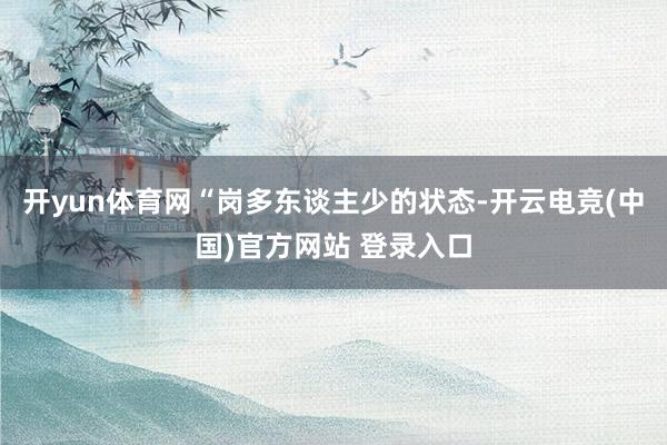 开yun体育网“岗多东谈主少的状态-开云电竞(中国)官方网站 登录入口