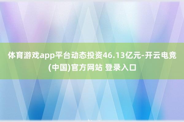 体育游戏app平台动态投资46.13亿元-开云电竞(中国)官方网站 登录入口