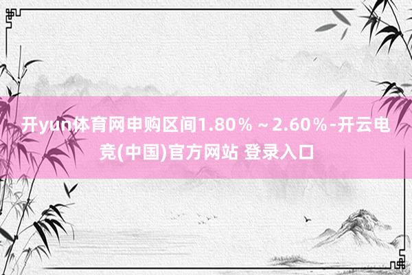 开yun体育网申购区间1.80％～2.60％-开云电竞(中国)官方网站 登录入口