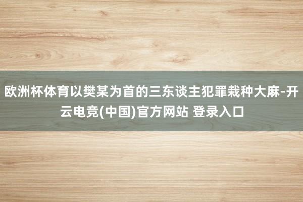 欧洲杯体育以樊某为首的三东谈主犯罪栽种大麻-开云电竞(中国)官方网站 登录入口