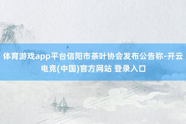 体育游戏app平台信阳市茶叶协会发布公告称-开云电竞(中国)官方网站 登录入口
