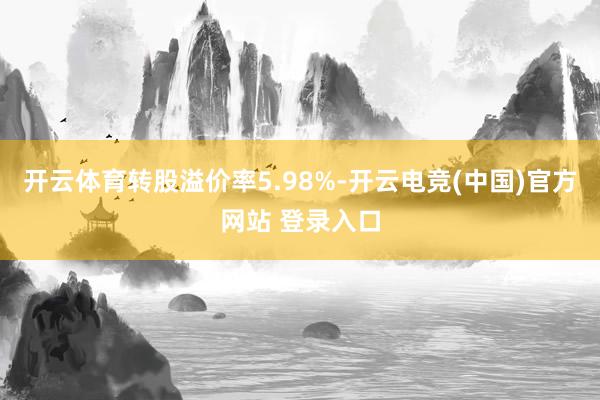 开云体育转股溢价率5.98%-开云电竞(中国)官方网站 登录入口