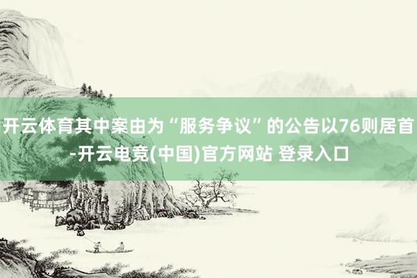 开云体育其中案由为“服务争议”的公告以76则居首-开云电竞(中国)官方网站 登录入口