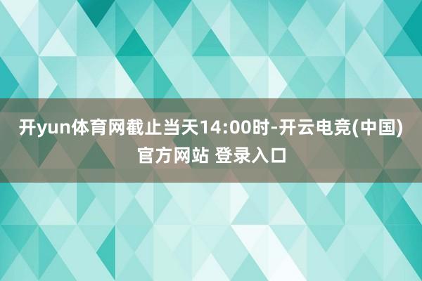 开yun体育网截止当天14:00时-开云电竞(中国)官方网站 登录入口