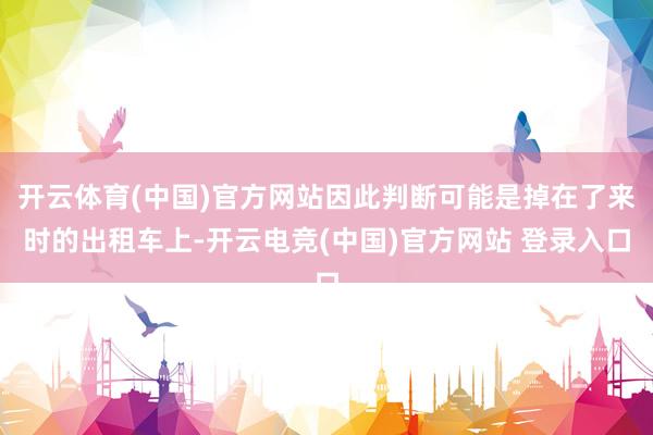 开云体育(中国)官方网站因此判断可能是掉在了来时的出租车上-开云电竞(中国)官方网站 登录入口