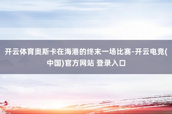 开云体育奥斯卡在海港的终末一场比赛-开云电竞(中国)官方网站 登录入口