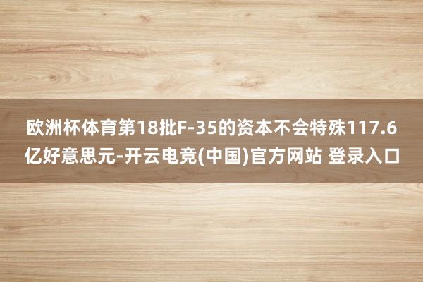 欧洲杯体育第18批F-35的资本不会特殊117.6亿好意思元-开云电竞(中国)官方网站 登录入口