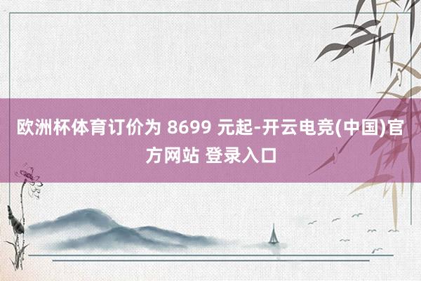 欧洲杯体育订价为 8699 元起-开云电竞(中国)官方网站 登录入口