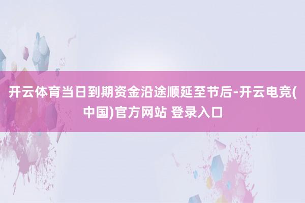 开云体育当日到期资金沿途顺延至节后-开云电竞(中国)官方网站 登录入口