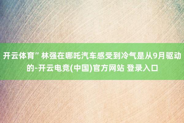 开云体育”林强在哪吒汽车感受到冷气是从9月驱动的-开云电竞(中国)官方网站 登录入口
