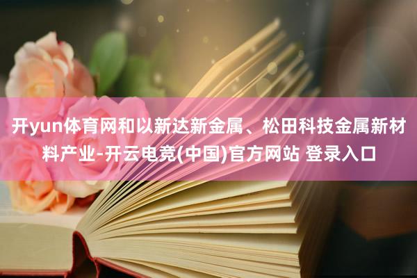 开yun体育网和以新达新金属、松田科技金属新材料产业-开云电竞(中国)官方网站 登录入口