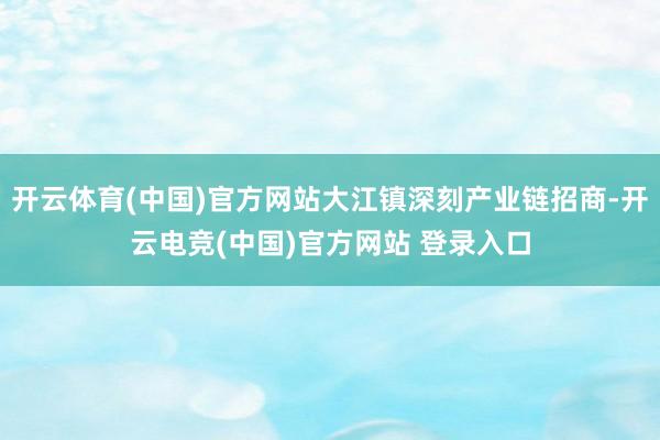 开云体育(中国)官方网站大江镇深刻产业链招商-开云电竞(中国)官方网站 登录入口