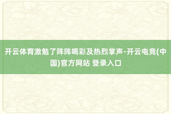 开云体育激勉了阵阵喝彩及热烈掌声-开云电竞(中国)官方网站 登录入口