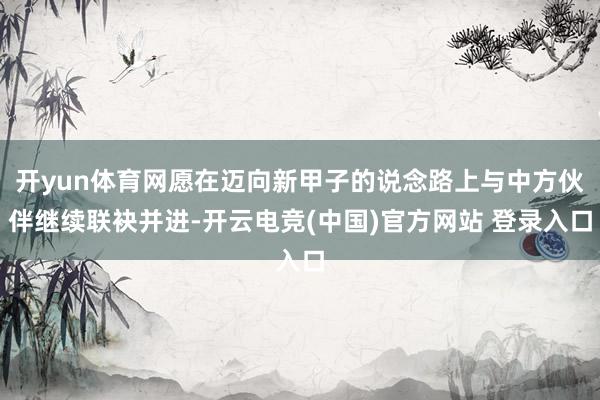 开yun体育网愿在迈向新甲子的说念路上与中方伙伴继续联袂并进-开云电竞(中国)官方网站 登录入口