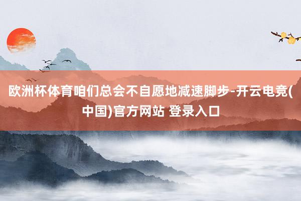 欧洲杯体育咱们总会不自愿地减速脚步-开云电竞(中国)官方网站 登录入口