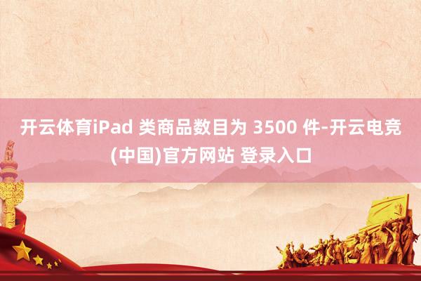 开云体育iPad 类商品数目为 3500 件-开云电竞(中国)官方网站 登录入口