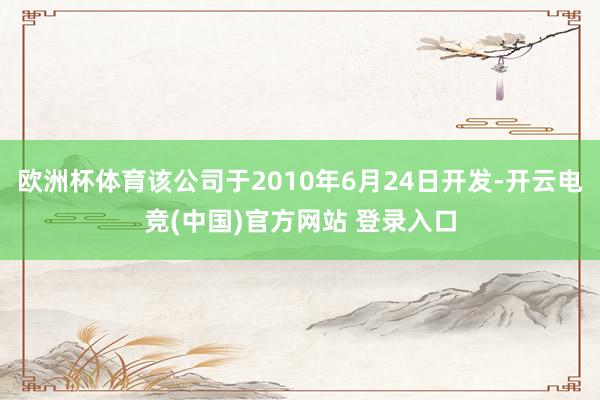 欧洲杯体育该公司于2010年6月24日开发-开云电竞(中国)官方网站 登录入口
