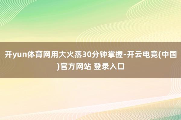 开yun体育网用大火蒸30分钟掌握-开云电竞(中国)官方网站 登录入口