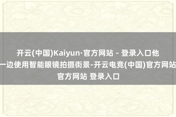 开云(中国)Kaiyun·官方网站 - 登录入口他一边骑车一边使用智能眼镜拍摄街景-开云电竞(中国)官方网站 登录入口
