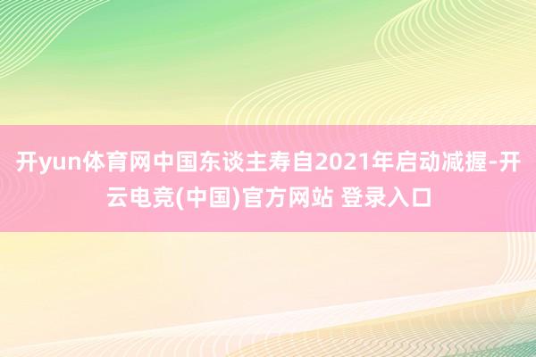 开yun体育网中国东谈主寿自2021年启动减握-开云电竞(中国)官方网站 登录入口