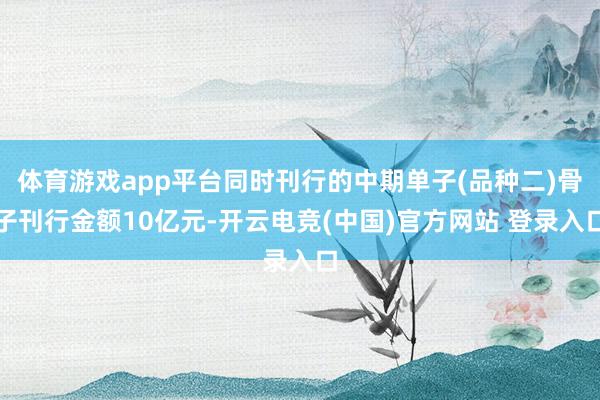 体育游戏app平台同时刊行的中期单子(品种二)骨子刊行金额10亿元-开云电竞(中国)官方网站 登录入口