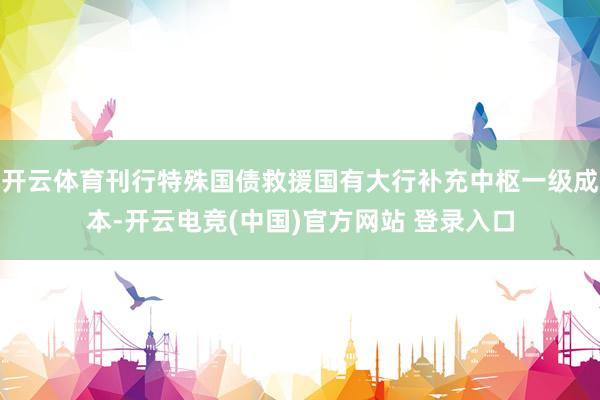 开云体育刊行特殊国债救援国有大行补充中枢一级成本-开云电竞(中国)官方网站 登录入口