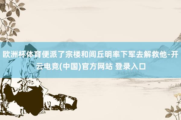 欧洲杯体育便派了宗楼和闾丘明率下军去解救他-开云电竞(中国)官方网站 登录入口