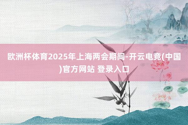 欧洲杯体育2025年上海两会期间-开云电竞(中国)官方网站 登录入口