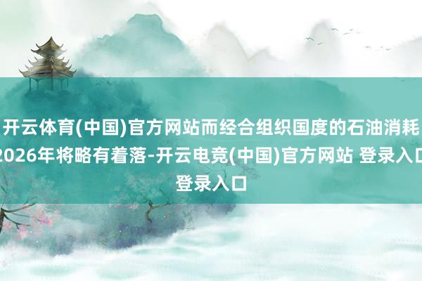开云体育(中国)官方网站而经合组织国度的石油消耗2026年将略有着落-开云电竞(中国)官方网站 登录入口