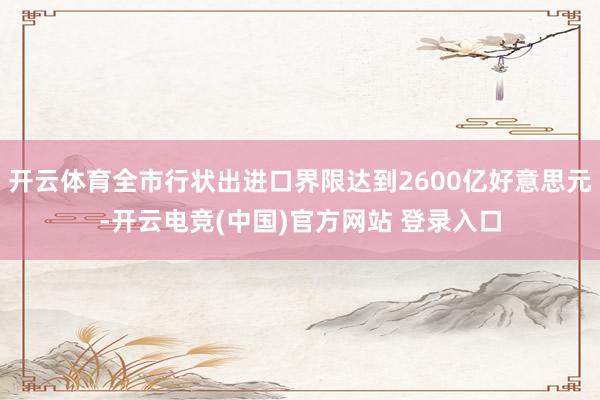 开云体育全市行状出进口界限达到2600亿好意思元-开云电竞(中国)官方网站 登录入口