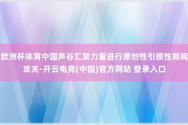 欧洲杯体育中国声谷汇聚力量进行原创性引颈性期间攻关-开云电竞(中国)官方网站 登录入口