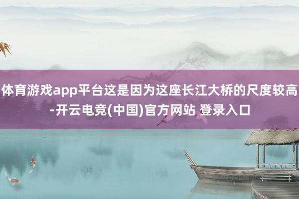 体育游戏app平台这是因为这座长江大桥的尺度较高-开云电竞(中国)官方网站 登录入口