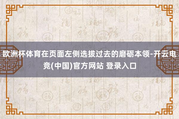 欧洲杯体育在页面左侧选拔过去的磨砺本领-开云电竞(中国)官方网站 登录入口