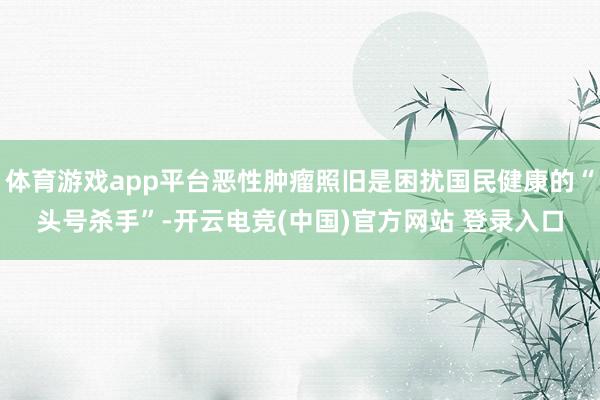 体育游戏app平台恶性肿瘤照旧是困扰国民健康的“头号杀手”-开云电竞(中国)官方网站 登录入口