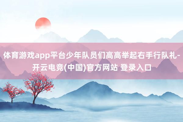 体育游戏app平台少年队员们高高举起右手行队礼-开云电竞(中国)官方网站 登录入口