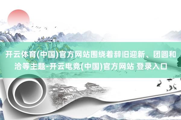 开云体育(中国)官方网站围绕着辞旧迎新、团圆和洽等主题-开云电竞(中国)官方网站 登录入口