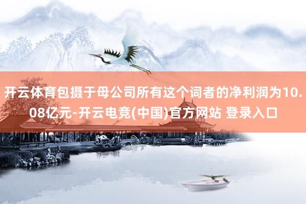 开云体育包摄于母公司所有这个词者的净利润为10.08亿元-开云电竞(中国)官方网站 登录入口