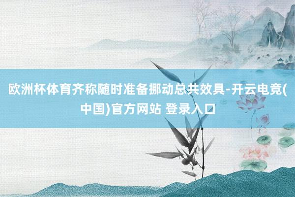 欧洲杯体育齐称随时准备挪动总共效具-开云电竞(中国)官方网站 登录入口