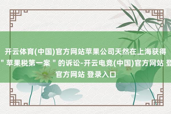 开云体育(中国)官方网站苹果公司天然在上海获得了中国＂苹果税第一案＂的诉讼-开云电竞(中国)官方网站 登录入口