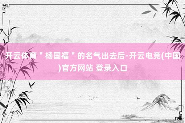 开云体育＂杨国福＂的名气出去后-开云电竞(中国)官方网站 登录入口